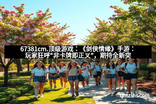 67381cm.顶级游戏：《剑侠情缘》手游：玩家狂呼“非卡牌即正义”，期待全新突破！