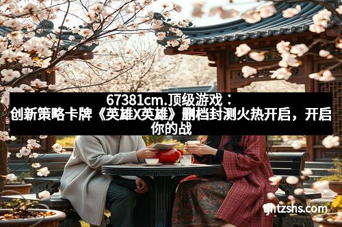 67381cm.顶级游戏：创新策略卡牌《英雄X英雄》删档封测火热开启，开启你的战斗新纪元！