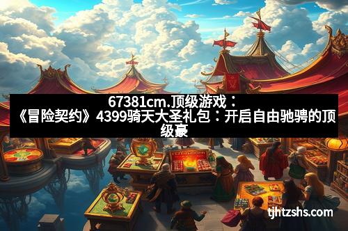 67381cm.顶级游戏：《冒险契约》4399骑天大圣礼包：开启自由驰骋的顶级豪华体验