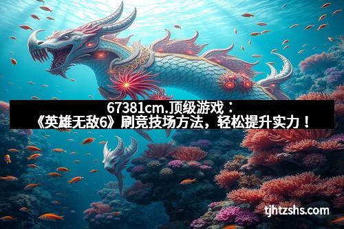 67381cm.顶级游戏：《英雄无敌6》刷竞技场方法，轻松提升实力！
