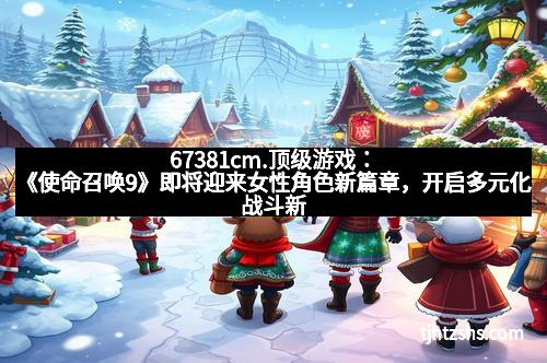 67381cm.顶级游戏：《使命召唤9》即将迎来女性角色新篇章，开启多元化战斗新时代